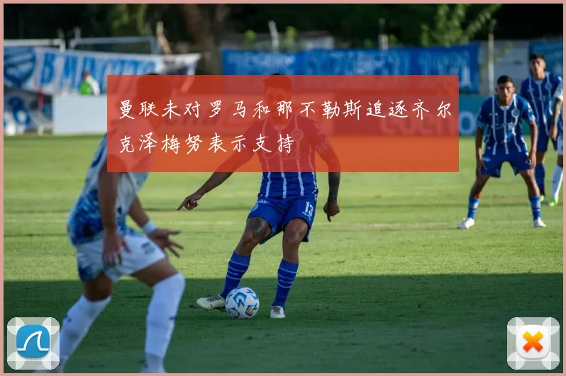 曼联未对罗马和那不勒斯追逐齐尔克泽梅努表示支持