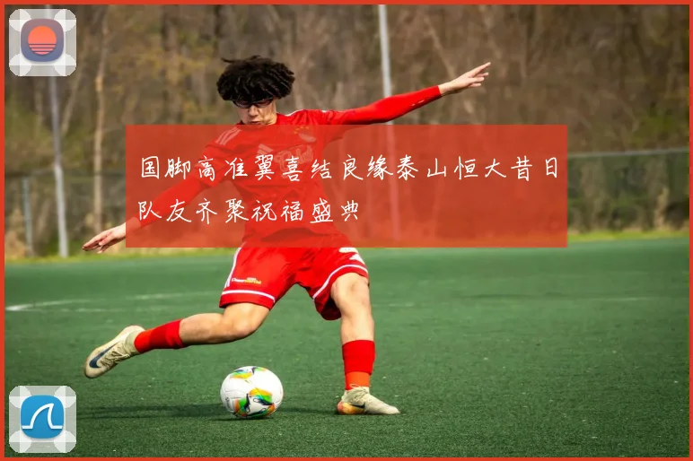 国脚高准翼喜结良缘泰山恒大昔日队友齐聚祝福盛典