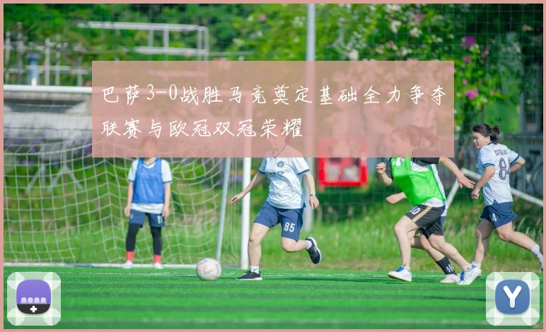 巴萨3-0战胜马竞奠定基础全力争夺联赛与欧冠双冠荣耀