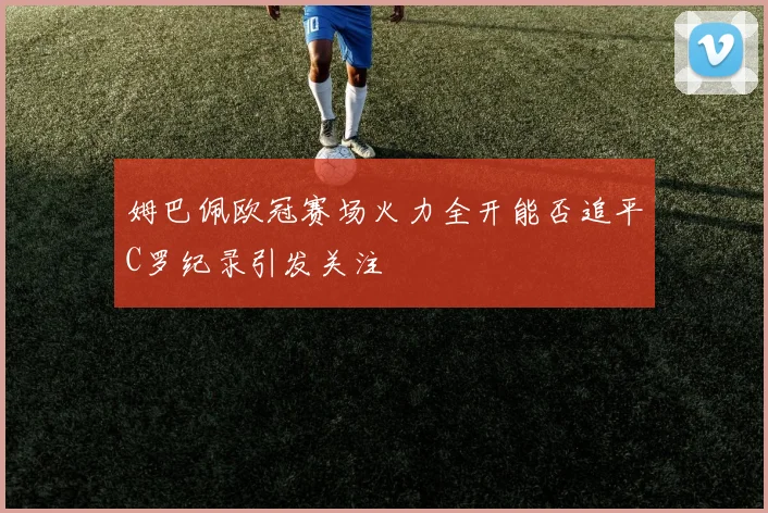 姆巴佩欧冠赛场火力全开能否追平C罗纪录引发关注