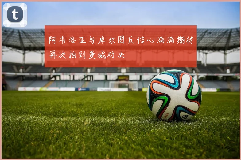 阿韦洛亚与库尔图瓦信心满满期待再次抽到曼城对决