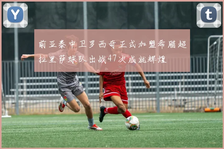 前亚泰中卫罗西奇正式加盟希腊超拉里萨球队出战47次成就辉煌
