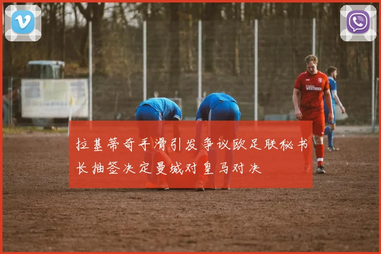 拉基蒂奇手滑引发争议欧足联秘书长抽签决定曼城对皇马对决