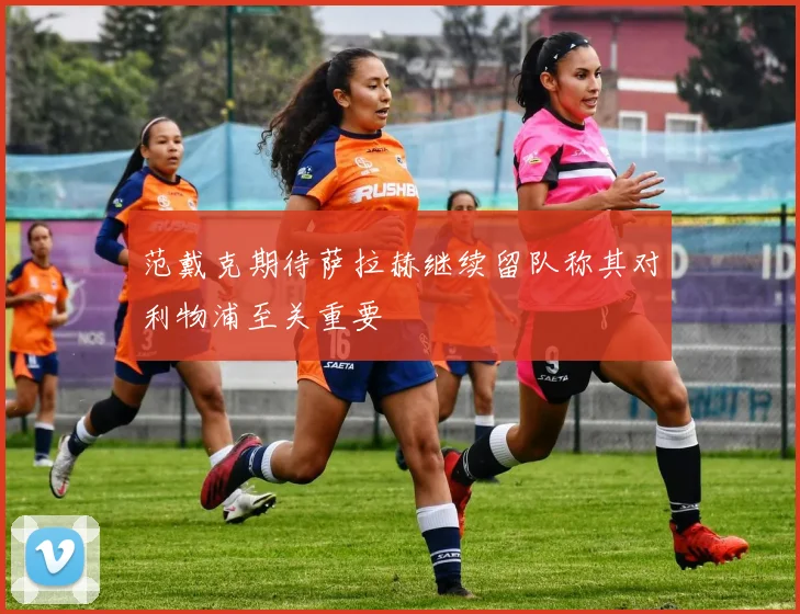 范戴克期待萨拉赫继续留队称其对利物浦至关重要