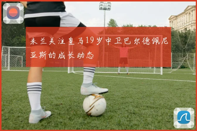 米兰关注皇马19岁中卫巴尔德佩尼亚斯的成长动态
