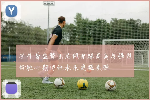 字母哥盛赞克尼佩尔球商高与强烈好胜心期待他未来更强表现