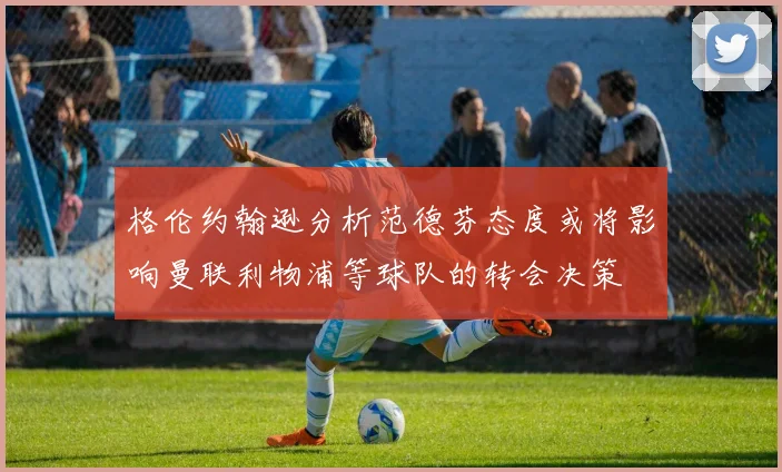 格伦约翰逊分析范德芬态度或将影响曼联利物浦等球队的转会决策