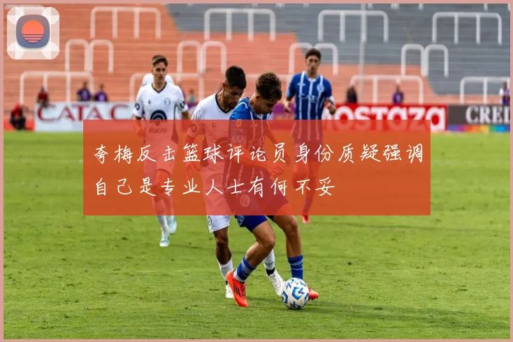 夸梅反击篮球评论员身份质疑强调自己是专业人士有何不妥