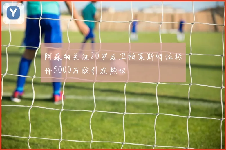 阿森纳关注20岁后卫帕莱斯特拉标价5000万欧引发热议