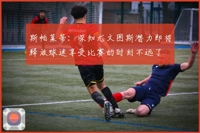 斯帕莱蒂：深知尤文图斯潜力即将释放球迷享受比赛的时刻不远了