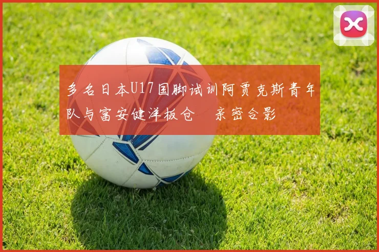 多名日本U17国脚试训阿贾克斯青年队与富安健洋板仓滉亲密合影