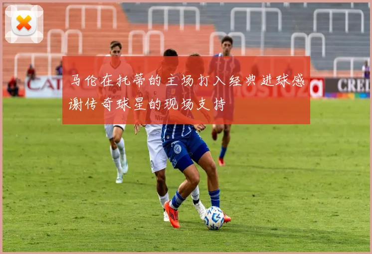 马伦在托蒂的主场打入经典进球感谢传奇球星的现场支持