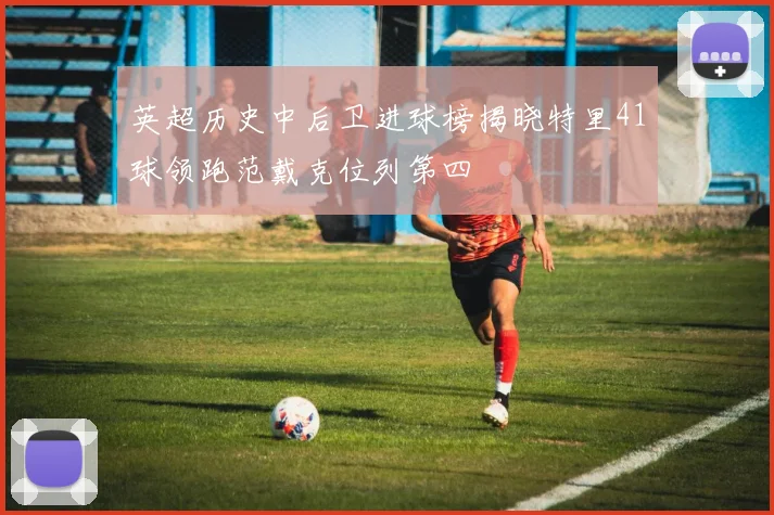 英超历史中后卫进球榜揭晓特里41球领跑范戴克位列第四