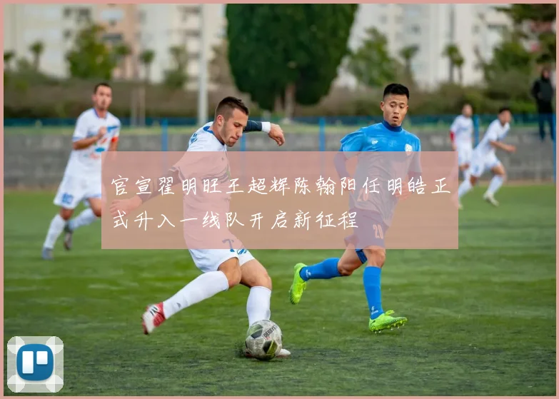 官宣翟明旺王超辉陈翰阳任明皓正式升入一线队开启新征程