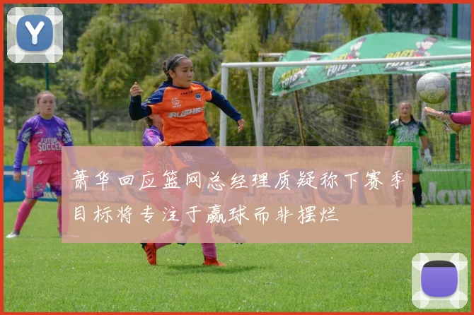 萧华回应篮网总经理质疑称下赛季目标将专注于赢球而非摆烂