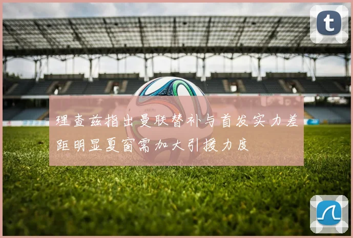 理查兹指出曼联替补与首发实力差距明显夏窗需加大引援力度