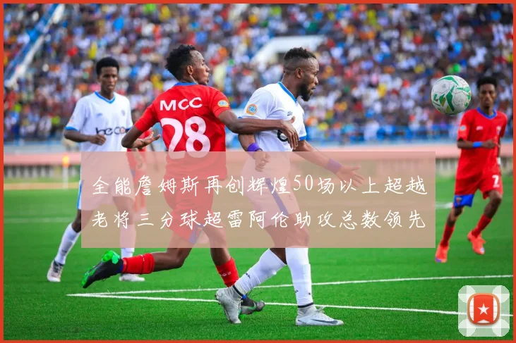 全能詹姆斯再创辉煌50场以上超越老将三分球超雷阿伦助攻总数领先隆多