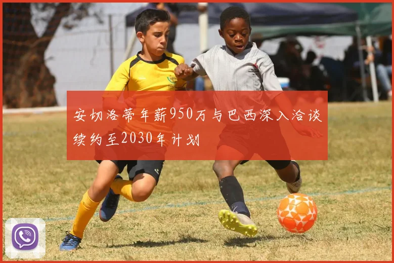 安切洛蒂年薪950万与巴西深入洽谈续约至2030年计划