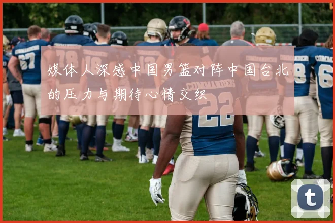 媒体人深感中国男篮对阵中国台北的压力与期待心情交织