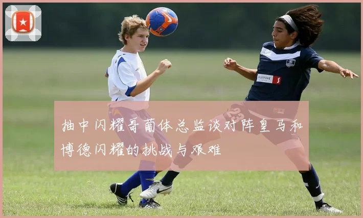 抽中闪耀哥葡体总监谈对阵皇马和博德闪耀的挑战与艰难