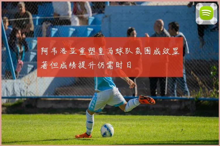 阿韦洛亚重塑皇马球队氛围成效显著但成绩提升仍需时日