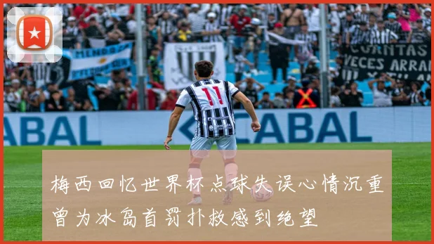 梅西回忆世界杯点球失误心情沉重曾为冰岛首罚扑救感到绝望