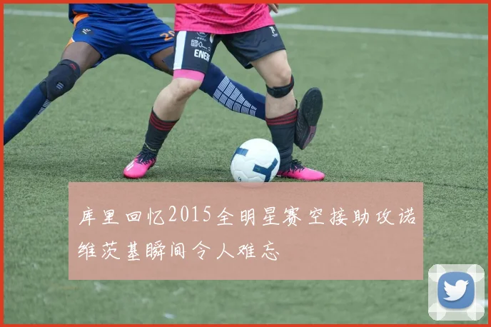库里回忆2015全明星赛空接助攻诺维茨基瞬间令人难忘