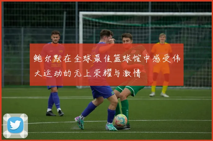 鲍尔默在全球最佳篮球馆中感受伟大运动的无上荣耀与激情