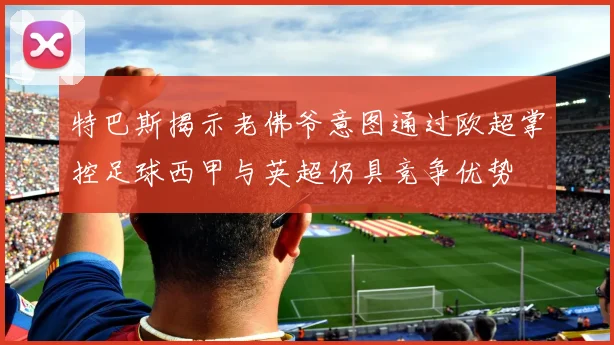 特巴斯揭示老佛爷意图通过欧超掌控足球西甲与英超仍具竞争优势